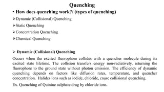 Quenching
• How does quenching work?/ (types of quenching)
➢Dynamic (Collisional) Quenching
➢Static Quenching
➢Concentration Quenching
➢Chemical Quenching
➢ Dynamic (Collisional) Quenching
Occurs when the excited fluorophore collides with a quencher molecule during its
excited state lifetime. The collision transfers energy non-radiatively, returning the
fluorophore to the ground state without photon emission. The efficiency of dynamic
quenching depends on factors like diffusion rates, temperature, and quencher
concentration. Halides ions such as iodide, chloride, cause collisional quenching.
Ex. Quenching of Quinine sulphate drug by chloride ions.
 
