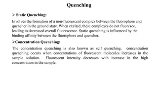 Quenching
➢ Static Quenching:
Involves the formation of a non-fluorescent complex between the fluorophore and
quencher in the ground state. When excited, these complexes do not fluoresce,
leading to decreased overall fluorescence. Static quenching is influenced by the
binding affinity between the fluorophore and quencher.
➢Concentration Quenching:
The concentration quenching is also known as self quenching, concentration
quenching occurs when concentrations of fluorescent molecules increases in the
sample solution. Fluorescent intensity decreases with increase in the high
concentration in the sample.
 