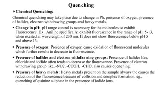 Quenching
➢Chemical Quenching:
Chemical quenching may take place due to change in Ph, presence of oxygen, presence
of halides, electron withdrawing groups and heavy metals.
▪ Change in pH: pH range control is necessary for the molecules to exhibit
Fluorescence. Ex., Aniline specifically, exhibit fluorescence in the range of pH 5-13,
when excited at wavelength of 230 nm. It does not show fluorescence below pH 5
and above 13.
▪ Presence of oxygen: Presence of oxygen cause oxidation of fluorescent molecules
which further results in decrease in fluorescence.
▪ Presence of halides and electron withdrawing groups: Presence of halides like,
chloride and iodide often tends to decrease the fluorescence. Presence of electron
withdrawing group like, -NO2, -COOH, -CHO, also causes quenching.
▪ Presence of heavy metals: Heavy metals present on the sample always the causes the
reduction of the fluorescence because of collision and complex formation. eg.,
quenching of quinine sulphate in the presence of iodide ions.
 