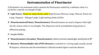 Instrumentation of Fluorimeter
A fluorimeter is an instrument used to measure the fluorescence emitted by a substance when it is
excited by a specific wavelength of light.
❖ Light Source: Xenon arc lamp (mostly used), High Pressure Mercury Lamps, Mercury Xenon Arc
Lamp, Tungsten – Halogen Lamps, Light emitting diodes (LEDs)
❖ Monochromators(Primary Monochromator): Monochromators are used to disperse white light
into the various colors or wavelengths. This dispersion can be accomplished using prisms or
diffraction gratings.
❖ Sample Holder
❖ Monochromators (Secondary Monochromator): selects emission wavelength, positioned at 90°
❖ Detectors: Photomultiplier tube (PMT) Detectors is attached at a viewing angle (usually around
90 degrees), which prevents the transmitted or reflected incident light to reach the detector.
 
