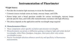 Instrumentation of Fluorimeter
❖Light Source:
• Provides the excitation light necessary to excite the fluorophores.
• Common sources include xenon arc lamps, mercury lamps, and LEDs.
• Xenon lamps emit a broad spectrum suitable for various wavelengths, mercury lamps
provide specific lines, and LEDs offer monochromatic excitation with high efficiency.
• The choice depends on the application and the wavelength range required
❖ Monochromators/Filters:
• These components select specific excitation and emission wavelengths.
• Monochromators use prisms or diffraction gratings to disperse light and isolate desired
wavelengths, while filters (bandpass, long-pass, short-pass) allow only certain
wavelengths to pass.
• Precise wavelength selection enhances sensitivity and specificity in fluorescence
measurements.
 