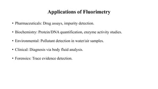 Applications of Fluorimetry
• Pharmaceuticals: Drug assays, impurity detection.
• Biochemistry: Protein/DNA quantification, enzyme activity studies.
• Environmental: Pollutant detection in water/air samples.
• Clinical: Diagnosis via body fluid analysis.
• Forensics: Trace evidence detection.
 
