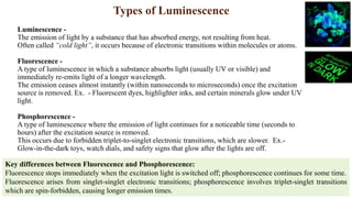 Types of Luminescence
Luminescence -
The emission of light by a substance that has absorbed energy, not resulting from heat.
Often called “cold light”, it occurs because of electronic transitions within molecules or atoms.
Fluorescence -
A type of luminescence in which a substance absorbs light (usually UV or visible) and
immediately re-emits light of a longer wavelength.
The emission ceases almost instantly (within nanoseconds to microseconds) once the excitation
source is removed. Ex. - Fluorescent dyes, highlighter inks, and certain minerals glow under UV
light.
Phosphorescence -
A type of luminescence where the emission of light continues for a noticeable time (seconds to
hours) after the excitation source is removed.
This occurs due to forbidden triplet-to-singlet electronic transitions, which are slower. Ex.-
Glow-in-the-dark toys, watch dials, and safety signs that glow after the lights are off.
Key differences between Fluorescence and Phosphorescence:
Fluorescence stops immediately when the excitation light is switched off; phosphorescence continues for some time.
Fluorescence arises from singlet-singlet electronic transitions; phosphorescence involves triplet-singlet transitions
which are spin-forbidden, causing longer emission times.
 