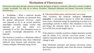 Mechanism of Fluorescence
A. Excitation : When a molecule absorbs
incident photons, electrons are promoted from
the ground state/ground electronic singlet
state (denoted as S0) to an excited electronic
state/higher electronic singlet excited state
(denoted as Sn) (Sn, where n≥1,
commonly S1 or S2). This absorption occurs at
a specific wavelength characteristic of the
molecule.
The electron is excited to a vibrational sublevel
of the excited electronic state; these vibrational
sublevels arise because each electronic state
contains multiple vibrational energy levels.
Fluorescence takes place through a process involving the absorption of light by a molecule, followed by emission of light at
a longer wavelength. The steps are as follows: Excitation, Vibrational Relaxation and Internal Conversion, Emission
(Fluorescence).
B. Vibrational Relaxation and Internal Conversion:
After excitation, the molecule undergoes vibrational
relaxation, a non-radiative process in which the molecule
loses excess vibrational energy by transferring it as heat to its
surroundings (solvent or lattice). This relaxation is very fast
and brings the molecule down to the lowest vibrational
level of the first excited singlet state S1.
If the electron is initially excited to a higher electronic excited
state Sn (where n>1), internal conversion occurs: a non-
radiative transition down to the lower excited state S1 without
change in spin.
Both vibrational relaxation and internal conversion ensure
that fluorescence typically starts from this lowest vibrational
level of S1.
 