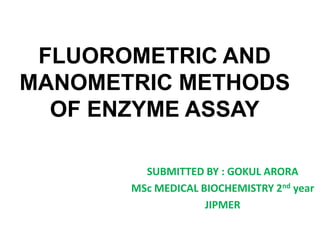 FLUOROMETRIC AND
MANOMETRIC METHODS
OF ENZYME ASSAY
SUBMITTED BY : GOKUL ARORA
MSc MEDICAL BIOCHEMISTRY 2nd year
JIPMER
 