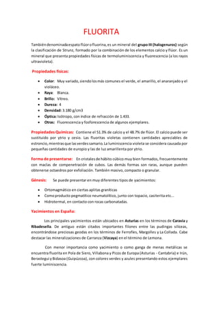 FLUORITA
Tambiéndenominadaespato flúorofluorina,es un mineral del grupo III (halogenuros) según
la clasificación de Strunz, formado por la combinación de los elementos calcio y flúor. Es un
mineral que presenta propiedades físicas de termoluminiscencia y fluorescencia (a los rayos
ultravioleta).
Propiedades físicas:
 Color: Muy variado,siendolosmás comunes el verde, el amarillo, el anaranjado y el
violáceo.
 Raya: Blanca.
 Brillo: Vítreo.
 Dureza: 4
 Densidad: 3.180 g/cm3
 Óptica: Isótropo, con índice de refracción de 1.433.
 Otras: Fluorescencia y fosforescencia de algunos ejemplares.
Propiedades Químicas: Contiene el 51.3% de calcio y el 48.7% de flúor. El calcio puede ser
sustituido por ytrio y cesio. Las fluoritas violetas contienen cantidades apreciables de
estroncio,mientrasque lasverdessamario.La luminiscencia violeta se considera causada por
pequeñas cantidades de europio y las de luz amarillenta por ytrio.
Forma de presentarse: En cristalesde hábito cúbico muy bien formados, frecuentemente
con maclas de compenetración de cubos. Las demás formas son raras, aunque pueden
obtenerse octaedros por exfoliación. También masivo, compacto o granular.
Génesis: Se puede presentar en muy diferentes tipos de yacimientos:
 Ortomagmático en ciertas aplitas graníticas
 Comoproducto pegmatítico neumatolítico, junto con topacio, casiterita etc...
 Hidrotermal, en contacto con rocas carbonatadas.
Yacimientos en España:
Los principales yacimientos están ubicados en Asturias en los términos de Caravia y
Ribadesella. De antiguo están citados importantes filones entre las pudingas silíceas,
encontrándose preciosas geodas en los términos de Ferrofíes, Margolles y La Collada. Cabe
destacar las mineralizaciones de Carranza (Vizcaya) en el término de Lemona.
Con menor importancia como yacimiento o como ganga de menas metálicas se
encuentra fluorita en Pola de Siero, Villabona y Picos de Europa (Asturias - Cantabria) e Irún,
Berastegui yBidasoa (Guipúzcoa), con colores verdes y azules presentando estos ejemplares
fuerte luminiscencia.
 