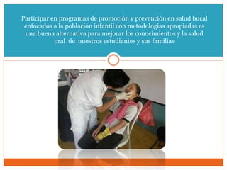 Participar en programas de promoción y prevención en salud bucal
 enfocados a la población infantil con metodologías apropiadas es
 una buena alternativa para mejorar los conocimientos y la salud
            oral de nuestros estudiantes y sus familias



                                .
 