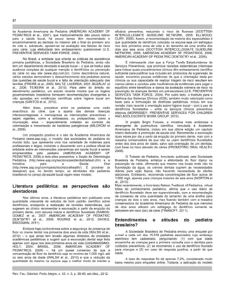 37
Rev. Fac. Odontol. Porto Alegre, v. 53, n. 3, p. 36-40, set./dez., 2012.
da Academia Americana de Pediatria (AMERICAN ACADEMY OF
PEDIATRICS et al., 2007), que tradicionalmente dão pouco relevo
para a saúde bucal, há pouco tempo têm recomendado o
encaminhamento ao dentista no máximo até o final do primeiro ano
de vida e, sobretudo, apoiam-se na avaliação dos fatores de risco
para cárie, cuja efetividade tem embasamento questionável (U.S.
PREVENTIVE SERVICES TASK FORCE, 2004).
No Brasil, a entidade que orienta as práticas de assistência
primária pediátricas, a Sociedade Brasileira de Pediatria, ainda não
tem um departamento devotado à saúde bucal – o que se traduz pela
ausência completa de qualquer menção a dentifrícios ou prevenção
da cárie no seu site (www.sbp.com.br). Como decorrência natural,
vários estudos demonstram o desconhecimento dos pediatras acerca
das questões de saúde bucal e a falta de orientação adequada das
famílias (FREIRE et al., 2000; MALTZ; LACERDA, 2001; BUZALAF et
al., 2006; TEIXEIRA et al., 2010). Para além do âmbito do
atendimento pediátrico, um estudo recente mostra que os órgãos
governamentais brasileiros fornecem recomendações divergentes e
não apoiadas em evidências científicas sobre higiene bucal em
crianças (SANTOS et al., 2010).
Além disso, prevalece entre os pediatras uma visão
anacrônica da cárie, que a aparta das demais doenças
infectocontagiosas e menospreza as intervenções preventivas –
sejam vigentes, como a antissepsia, ou prospectivas, como a
imunização ativa – especialmente voltadas ao controle da
colonização e transmissão de bactérias patogênicas (MILGROM et
al., 2009).
Um prospecto positivo é o site da Academia Americana de
Pediatria (www.aap.org), o modelo das sociedades de pediatria do
mundo todo, que apresenta uma rica variedade de materiais para
profissionais e leigos, incluindo o documento com a política oficial da
entidade sobre as intervenções preventivas em saúde bucal a serem
empreendidas pelo pediatra (AMERICAN ACADEMY OF
PEDIATRICS, 2008) e dois sites acessórios: a Seção de Odontologia
Pediátrica (http://www.aap.org/sections/peddentist/default.cfm) e a
Iniciativa para a Saúde Oral
(http://www.aap.org/commpeds/dochs/oralhealth/). É provável (e
desejável) que, no devido tempo, as atividades dos pediatras
brasileiros no campo da saúde bucal sigam esse modelo.
Literatura pediátrica: as perspectivas são
alentadoras
Nos últimos anos, a literatura pediátrica tem publicado uma
quantidade crescente de estudos de bom padrão científico sobre
dentifrícios, ensejando a realização de revisões sistemáticas, que
sugerem ao clínico recomendar a escovação a partir da erupção do
primeiro dente, com escova macia e dentifrício fluoretado (RAMOS-
GOMEZ et al., 2007; AMERICAN ACADEMY OF PEDIATRIC
DENTISTRY et al., 2009; ROURKE et al., 2010; DAVIES;
BRIDGMAN, 2011).
Embora haja controvérsias sobre a segurança da presença de
flúor no creme dental nos primeiros dois anos de vida (WALSH et al.,
2010) – o que ainda tem levado algumas diretrizes de entidades
acadêmicas pediátricas a sugerir que a escovação dental seja feita
apenas com água nos dois primeiros anos de vida (CASAMASSIMO;
HOLT, 2004; BRASIL, 2006; AMERICAN ACADEMY OF
PEDIATRICS, 2009) –, há um quase consenso de que a
concentração de flúor do dentifrício seja no mínimo de 1.000 mg/L até
os seis anos de idade (WALSH et al., 2010) e que a redução da
quantidade do mesmo na escova seja o melhor modo de manter a
eficácia preventiva, reduzindo o risco de fluorose (SCOTTISH
INTERCOLLEGIATE GUIDELINE NETWORK, 2005; ELLWOOD;
CURY, 2009). Assim, a recomendação da maioria dos especialistas é
que quantidade de dentifrício colocada na escova seja um esfregaço
nos dois primeiros anos de vida e do tamanho de uma ervilha dos
dois aos seis anos (SCOTTISH INTERCOLLEGIATE GUIDELINE
NETWORK, 2005; AMERICAN ACADEMY OF PEDIATRICS, 2008;
AMERICAN ACADEMY OF PEDIATRIC DENTISTRY et al., 2009).
É interessante citar que a Força Tarefa Estadunidense de
Serviços Preventivos, que promove revisões sistemáticas criteriosas
para indicar quais procedimentos clínicos têm embasamento científico
suficiente para justificar sua inclusão em protocolos de supervisão de
saúde, encontrou poucas evidências de que a orientação dada por
clínicos ou sua capacidade de realizar triagem de risco resultem em
menos cáries e concluiu pela insuficiência de evidências para julgar o
equilíbrio entre benefícios e danos da avaliação rotineira de risco na
prevenção de doenças dentais em pré-escolares (U.S. PREVENTIVE
SERVICES TASK FORCE, 2004). Por outro lado, o Instituto para a
Melhora dos Sistemas Clínicos (ICSI), também muito valorizado como
base para a formulação de diretrizes pediátricas, incluiu em sua
revisão mais recente a orientação sobre higiene bucal – com o uso de
dentifrícios fluoretados – entre os serviços clínicos preventivos
efetivos (MORRISSEY; PREVENTIVE SERVICES FOR CHILDREN
AND ADOLESCENTS WORK GROUP, 2010).
O projeto Bright Futures, a iniciativa mais ambiciosa e
abrangente de puericultura científica, vinculada à Academia
Americana de Pediatria, incluiu em sua última edição um capítulo
inteiro dedicado à promoção da saúde oral. Recomenda a escovação
duas vezes por dia a partir da erupção do primeiro dente, mas com a
ressalva conservadora de que não se usem dentifrícios fluoretados
antes dos dois anos de idade, salvo sob orientação de um dentista,
com base no risco elevado de cáries (PROMOTING ORAL HEALTH,
2008).
O Tratado de Pediatria, livro-texto publicado pela Sociedade
Brasileira de Pediatria, enfatiza a efetividade do flúor tópico na
prevenção da cárie, afirmando que mesmo nos locais onde não há
fluoretação da água, os cremes dentais suprem as necessidades
diárias para ação tópica, não havendo necessidade de ofertas
adicionais. Entretanto, recomenda concentrações de flúor acima de
1.000 mg/L apenas para crianças maiores de seis anos (NORTON et
al., 2010)
Mais recentemente, o livro-texto Nelson Textbook of Pediatrics, virtual
bíblia do conhecimento pediátrico, afirma que o uso diário de
dentifrício fluoretado deve ser supervisionado, com a recomendação
de consenso de uma quantidade do tamanho de uma ervilha para
crianças de dois a seis anos, mas ficando também com a ressalva
conservadora da Academia Americana de Pediatria de que menores
de dois anos utilizem um esfregaço do dentifrício somente se
estiverem em risco (sic) de cárie (TINANOFF, 2011).
Entendimentos e atitudes do pediatra
brasileiro?
A Sociedade Brasileira de Pediatria enviou uma enquete por
e-mail a cada um dos 15.518 pediatras associados cujo endereço
eletrônico tem cadastrado, perguntando: (1) com que idade
encaminha as crianças para a primeira consulta com o dentista para
cuidados preventivos, (2) se recomenda o uso de dentifrício fluorado
para crianças e (3) em caso de resposta positiva, a partir de que
idade.
A taxa de respostas foi de apenas 7,2%, considerada muito
baixa mesmo para enquetes online. Todavia, a aplicação do modelo
 