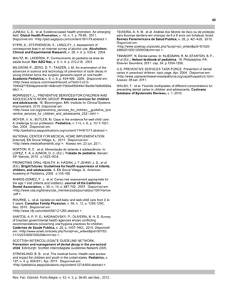 36
Rev. Fac. Odontol. Porto Alegre, v. 53, n. 3, p. 36-40, set./dez., 2012.
JUNEAU, C. E. et al. Evidence-based health promotion: An emerging
field. Global Health Promotion, v. 18, n. 1, p. 79-89, 2011.
Disponível em: <http://ped.sagepub.com/content/18/1/79.abstract >.
KYPRI, K.; STEPHENSON, S.; LANGLEY, J. Assessment of
nonresponse bias in an internet survey of alcohol use. Alcoholism:
Clinical and Experimental Research, v. 28, n. 4, p. 630-4, 2004.
MALTZ, M.; LACERDA, P. Conhecimento do pediatra na área da
saúde bucal. Rev ABO Nac, v. 9, n. 4, p. 210-216, 2001.
MILGROM, P.; ZERO, D. T.; TANZER, J. M. An examination of the
advances in science and technology of prevention of tooth decay in
young children since the surgeon general's report on oral health.
Academic Pediatrics, v. 9, n. 6, p. 404-409, 2009. Disponível em:
<http://www.scopus.com/inward/record.url?eid=2-s2.0-
70450277634&partnerID=40&md5=70b0a955644e19ad9e78d6d0f20a
b6c1 >.
MORRISSEY, L.; PREVENTIVE SERVICES FOR CHILDREN AND
ADOLESCENTS WORK GROUP. Preventive services for children
and adolescents. 16. Bloomington, MN: Institute for Clinical Systems
Improvement, 2010. Disponível em:
<http://www.icsi.org/preventive_services_for_children__guideline_/pre
ventive_services_for_children_and_adolescents_2531.html >.
MOYER, V. A.; BUTLER, M. Gaps in the evidence for well-child care:
A challenge to our profession. Pediatrics, v. 114, n. 6, p. 1511-1521,
Dec. 2004. Disponível em:
<http://pediatrics.aappublications.org/content/114/6/1511.abstract >.
NATIONAL CENTER FOR MEDICAL HOME IMPLEMENTATION
[internet]. Elk Grove Village, IL, 2011. Disponível em:
<http://www.medicalhomeinfo.org/ >. Acesso em: 23 jun. 2011.
NORTON, R. C. et al. Alimentação do lactente à adolescência. In:
LOPEZ, F. A. e JUNIOR, D. C. (Ed.). Tratado de pediatria. Barueri,
SP: Manole, 2010. p.1623-1634.
PROMOTING ORAL HEALTH. In: HAGAN, J. F.;SHAW, J. S., et al
(Ed.). Bright futures: Guidelines for health supervision of infants,
children, and adolescents. 3. Elk Grove Village, IL: American
Academy of Pediatrics, 2008. p.155-168.
RAMOS-GOMEZ, F. J. et al. Caries risk assessment appropriate for
the age 1 visit (infants and toddlers). Journal of the California
Dental Association, v. 35, n. 10, p. 687-702, 2007. Disponível em:
<http://www.cda.org/library/cda_member/pubs/journal/jour1007/ramos
.pdf >.
ROURKE, L. et al. Update on well-baby and well-child care from 0 to
5 years. Canadian Family Physician, v. 56, n. 12, p. 1285-1290,
Dec. 2010. Disponível em:
<http://www.cfp.ca/content/56/12/1285.abstract >.
SANTOS, A. P. P. D.; NADANOVSKY, P.; OLIVEIRA, B. H. D. Survey
of brazilian governmental health agencies shows conflicting
recommendations concerning oral hygiene practices for children.
Cadernos de Saude Publica, v. 26, p. 1457-1463, 2010. Disponível
em: <http://www.scielo.br/scielo.php?script=sci_arttext&pid=S0102-
311X2010000700025&nrm=iso >.
SCOTTISH INTERCOLLEGIATE GUIDELINE NETWORK.
Prevention and management of dental decay in the pre-school
child. Edinburgh: Scottish Intercollegiate Guidelines Network 2005.
STRICKLAND, B. B. et al. The medical home: Health care access
and impact for children and youth in the united states. Pediatrics, v.
127, n. 4, p. 604-611, Apr. 2011. Disponível em:
<http://pediatrics.aappublications.org/content/127/4/604.abstract >.
TEIXEIRA, A. K. M. et al. Análise dos fatores de risco ou de proteção
para fluorose dentária em crianças de 6 a 8 anos em fortaleza, brasil.
Revista Panamericana de Salud Publica, v. 28, p. 421-428, 2010.
Disponível em:
<http://www.scielosp.org/scielo.php?script=sci_arttext&pid=S1020-
49892010001200003&nrm=iso >.
TINANOFF, N. Dental caries. In: KLIEGMAN, R. M.;STANTON, B. F.,
et al (Ed.). Nelson textbook of pediatrics. 19. Philadelphia, PA:
Elsevier Saunders, 2011. cap. 34, p.1254-1256.
U.S. PREVENTIVE SERVICES TASK FORCE. Prevention of dental
caries in preschool children, topic page. Apr. 2004. Disponível em:
<http://www.uspreventiveservicestaskforce.org/uspstf/uspsdnch.htm>.
Acesso: 08 set. 2011.
WALSH, T. et al. Fluoride toothpastes of different concentrations for
preventing dental caries in children and adolescents. Cochrane
Database of Systematic Reviews, v. 1. 2010.
40
 