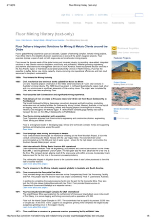 2/11/2016 Fluor Mining History (text­only)
http://www.fluor.com/client­markets/mining­and­metals/mining­process­expertise/pages/history­text­only.aspx 1/8
Fluor Delivers Integrated Solutions for Mining & Metals Clients around the
Globe Business Inquiries
Other Contact Information
Print this page
Featured Projects
Project Quiver
Bowling Green, KY, USA
Minera Escondida Copper
Mine
Chile
Fluor Mining History (text­only)
Login Areas  | Contact Us | Locations | Country Sites 
Home   Client Markets   Mining & Metals   Mining Process Expertise   Fluor Mining History (text­only)
Fluor’s global Mining Experience spans six decades. Capable of delivering complex, remote mining projects,
Fluor offers Clients the reliability of proven experiences on some of the world’s toughest projects. Fluor
executes diverse scopes of work on both large­scale and small­scale mining projects.
Fluor serves the diverse needs of the global mining and minerals industry by providing value­added, integrated
solutions to help Clients maximize long­term productivity and profitability. Whether providing engineering,
procurement and construction management services in South America; mobile equipment and tool services in
the Asia Pacific region; or maintenance and asset productivity services in North America, Fluor has the
expertise to safely deliver new mining capacity, improve existing mine operational efficiencies and train local
resources for long­term sustainability.
Fluor enters the Mining industry.1950s
Civil, mechanical and electrical works updated for Mount Isa Mines
Civil and industrial projects undertaken in the 1950s were forerunners of Fluor’s later ventures in
Australia’s mining industry. The 1956 Mount Isa project in northwest Queensland’s copper, lead, silver
and zinc province was a significant expansion of the existing mines. The project was completed by
Utah, which was later acquired by Fluor.
1956 ­
Fluor acquires Utah Construction and significant mining experience.1960s
First delivery of iron ore made to Finucane Island via 130­km rail from Mount Goldsworthy to
Port Hedland
The Mount Goldsworthy Mining Associates consortium designed and built crushing, stockpiling,
reclamation and rail loading facilities for Goldsworthy Mining Limited, Western Australia, in the first of
an ongoing series of iron ore handling, railway and shipping projects involving Fluor in mining
infrastructure throughout the Pilbara region. A 130­kilometer standard gauge railway was built to
transport the iron ore from Mount Goldsworthy to Port Hedland.
1965 ­
Fluor forms mining subsidiary with acquisition
Fluor Corporation acquires Utah Construction's engineering and construction division, augmenting
Fluor's Mining and Metals division. 
Fluor is a recognized leader in developing large, remote and technically complex mines and supporting
facilities and infrastructure around the world.
Read More
1969 ­
Fluor employs latest mining techniques in Nevada
Fluor used advanced techniques for mechanical tunneling on the River Mountain Project, a four­mile
conduit connecting Lake Mead, Nevada with the Las Vegas Valley. The concrete­lined tunnel
accommodated up to 132,000­acre feet of water a year ­ a boon for the high desert communities the
Southern Nevada Water project served.
1969 ­
Utah International's Shirley Basin Uranium Mill operational
Utah International awarded Fluor the engineering, procurement and construction contract for the Shirley
Basin Mill, a second­generation uranium plant. The new plant was the most advanced mill of its kind at
the time. The compact design, placing most of the processing units within one area, incorporated many
features used for the first time in the uranium processing industry. 
The yellowcake shipped in 50­gallon drums to the customer where it was further processed to form the
fuel for nuclear reactors.
Learn more about this project.
1969 ­
Fluor's presence in the Mining industry expands globally in Australia and South America.1970s
Fluor constructs the Goonyella Coal Mine
Fluor provided design and construction services on the Goonyella­Hay Point Coal Processing Facility
and Port. This project was the second major coal project completed by Fluor in Queensland, Australia.
In addition to completing the coal processing facility and the port for the Goonyella Mine, Fluor also
built the 140­mile railway linking Goonyella with Hay Point. Fluor provided these services to
Queensland Government Railways as a separate contract.
Learn more about this project.
1970 ­
Fluor constructs Island Copper Complex for Utah International
The Island Copper Mine was located on the northern end of Vancouver Island about seven miles south
of Port Hardy, in a remote logging and fishing community with a population of 2,000. 
Fluor built the Island Copper Complex in 1971. The concentrator had a capacity to process 33,000 tons
of ore per day. At the time, Island Copper's six autogenous grinding mills comprised the largest totally
autogenous grinding circuit in the copper industry.
Learn more about this project.
1971 ­
Fluor mobilizes to construct a grassroots uranium processing facility at Rabbit Lake1971 ­
Client Markets Services Projects About Fluor Sustainability Careers
 