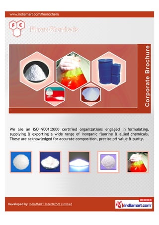 We are an ISO 9001:2000 certified organizations engaged in formulating,
supplying & exporting a wide range of inorganic fluorine & allied chemicals.
These are acknowledged for accurate composition, precise pH value & purity.
 