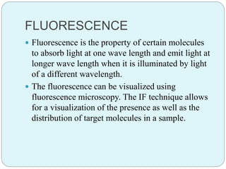 FLUORESCENCE
 Fluorescence is the property of certain molecules
to absorb light at one wave length and emit light at
longer wave length when it is illuminated by light
of a different wavelength.
 The fluorescence can be visualized using
fluorescence microscopy. The IF technique allows
for a visualization of the presence as well as the
distribution of target molecules in a sample.
 