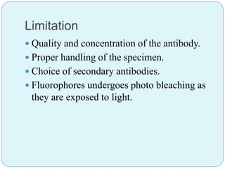 Limitation
 Quality and concentration of the antibody.
 Proper handling of the specimen.
 Choice of secondary antibodies.
 Fluorophores undergoes photo bleaching as
they are exposed to light.
 