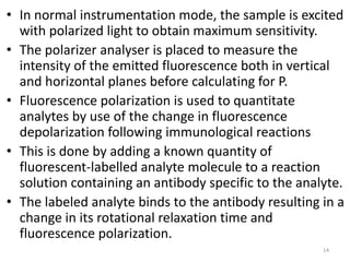 • In normal instrumentation mode, the sample is excited
with polarized light to obtain maximum sensitivity.
• The polarizer analyser is placed to measure the
intensity of the emitted fluorescence both in vertical
and horizontal planes before calculating for P.
• Fluorescence polarization is used to quantitate
analytes by use of the change in fluorescence
depolarization following immunological reactions
• This is done by adding a known quantity of
fluorescent-labelled analyte molecule to a reaction
solution containing an antibody specific to the analyte.
• The labeled analyte binds to the antibody resulting in a
change in its rotational relaxation time and
fluorescence polarization.
14
 