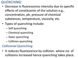 QUENCHING:
• Decrease in fluorescence intensity due to specific
effects of constituents of the solution e.g.,
concentration, ph, pressure of chemical
substances, temperature, viscosity, etc.
• Types of quenching include:
– Self quenching
– Chemical quenching
– Static quenching
– Collision quenching
Collisional Quenching:
• It reduces fluorescence by collision. where no. of
collisions increased hence quenching takes place.15
 