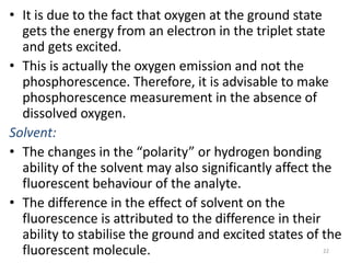 • It is due to the fact that oxygen at the ground state
gets the energy from an electron in the triplet state
and gets excited.
• This is actually the oxygen emission and not the
phosphorescence. Therefore, it is advisable to make
phosphorescence measurement in the absence of
dissolved oxygen.
Solvent:
• The changes in the “polarity” or hydrogen bonding
ability of the solvent may also significantly affect the
fluorescent behaviour of the analyte.
• The difference in the effect of solvent on the
fluorescence is attributed to the difference in their
ability to stabilise the ground and excited states of the
fluorescent molecule. 22
 