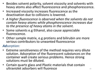 • Besides solvent polarity, solvent viscosity and solvents with
heavy atoms also affect fluorescence and phosphorescence.
• Increased viscosity increases fluorescence as the
deactivation due to collisions is lowered.
• A higher fluorescence is observed when the solvents do not
contain heavy atoms while phosphorescence increases due
to the presence of heavy atoms in the solvent.
• Some solvents e.g Ethanol, also cause appreciable
fluorescence.
• Other sample matrix, e.g protiens and bilirubin are more
serious contributors to unwanted fluorescence
Adsorption:
• Extreme sensitiveness of the method requires very dilute
solution. Adsorption of the fluorescent substances on the
container wall create serious problems. Hence strong
solutions must be diluted.
• Certain quartz glass and Plastic materials that contain
ultraviolet adsorbers will fluoresce 23
 