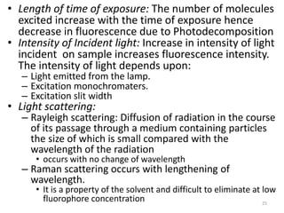 • Length of time of exposure: The number of molecules
excited increase with the time of exposure hence
decrease in fluorescence due to Photodecomposition
• Intensity of Incident light: Increase in intensity of light
incident on sample increases fluorescence intensity.
The intensity of light depends upon:
– Light emitted from the lamp.
– Excitation monochromaters.
– Excitation slit width
• Light scattering:
– Rayleigh scattering: Diffusion of radiation in the course
of its passage through a medium containing particles
the size of which is small compared with the
wavelength of the radiation
• occurs with no change of wavelength
– Raman scattering occurs with lengthening of
wavelength.
• It is a property of the solvent and difficult to eliminate at low
fluorophore concentration 25
 