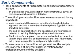 Basic Components:
• Basic components of fluorometers and Spectrofluorometers
include:
– an excitation source, an excitation monochromator, a cuvet, an
emission monochromator, a detector.
• The optical geometry for fluorescence measurement is very
important:
– most commercial fluorometers use the right angle detector
approach because it minimizes the background signal that limits
analytical detection.
– The end-on approach allows the adaptation of a fluorescence
detector to existing 180 degrees absorption instrument.
– The front surface approach has a comparable limit of detection
to right angle detectors and it minimizes the inner filter effect,
but is more susceptible to background light scatter.
• To accommodate these different geometries, the sample
cell is oriented at different angles in relation to the
excitation source and the detector.
28
 