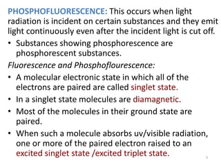 PHOSPHOFLUORESCENCE: This occurs when light
radiation is incident on certain substances and they emit
light continuously even after the incident light is cut off.
• Substances showing phosphorescence are
phosphorescent substances.
Fluorescence and Phosphoflourescence:
• A molecular electronic state in which all of the
electrons are paired are called singlet state.
• In a singlet state molecules are diamagnetic.
• Most of the molecules in their ground state are
paired.
• When such a molecule absorbs uv/visible radiation,
one or more of the paired electron raised to an
excited singlet state /excited triplet state. 3
 