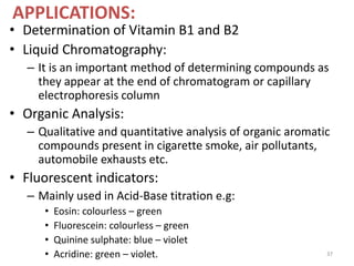 APPLICATIONS:
• Determination of Vitamin B1 and B2
• Liquid Chromatography:
– It is an important method of determining compounds as
they appear at the end of chromatogram or capillary
electrophoresis column
• Organic Analysis:
– Qualitative and quantitative analysis of organic aromatic
compounds present in cigarette smoke, air pollutants,
automobile exhausts etc.
• Fluorescent indicators:
– Mainly used in Acid-Base titration e.g:
• Eosin: colourless – green
• Fluorescein: colourless – green
• Quinine sulphate: blue – violet
• Acridine: green – violet. 37
 