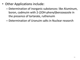 • Other Applications include:
– Determination of inorganic substances: like Aluminum,
boron, cadmuim with 2-(2OH-phenyl)benzoxazole in
the presence of tartarate, ruthenuim
– Determination of Uranuim salts in Nuclear research
39
 