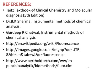REFERENCES:
• Teitz Textbook of Clinical Chemistry and Molecular
diagnosis (5th Edition)
• Dr.B.K.Sharma, Instrumental methods of chemical
analysis.
• Gurdeep R Chatwal, Instrumental methods of
chemical analysis
• http://en.wikipedia.org/wiki/Fluorescence
• http://images.google.co.in/imghp?oe=UTF-
8&hl=en&tab=wi&q=fluorescence
• http://www.bertholdtech.com/ww/en
pub/bioanalytik/biomethods/fluor.cfm 40
 