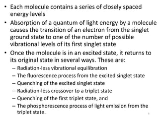 • Each molecule contains a series of closely spaced
energy levels
• Absorption of a quantum of light energy by a molecule
causes the transition of an electron from the singlet
ground state to one of the number of possible
vibrational levels of its first singlet state
• Once the molecule is in an excited state, it returns to
its original state in several ways. These are:
– Radiation-less vibrational equilibration
– The fluorescence process from the excited singlet state
– Quenching of the excited singlet state
– Radiation-less crossover to a triplet state
– Quenching of the first triplet state, and
– The phosphorescence process of light emission from the
triplet state. 6
 