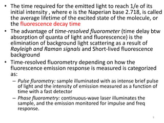 • The time required for the emitted light to reach 1/e of its
initial intensity , where e is the Naperian base 2.718, is called
the average lifetime of the excited state of the molecule, or
the fluorescence decay time
• The advantage of time-resolved fluorometer (time delay btw
absorption of quanta of light and fluorescence) is the
elimination of background light scattering as a result of
Rayleigh and Raman signals and Short-lived fluorescence
background
• Time-resolved fluorometry depending on how the
fluorescence emission response is measured is categorized
as:
– Pulse flurometry: sample illuminated with as intense brief pulse
of light and the intensity of emission measured as a function of
time with a fast detector
– Phase fluorometry: continuous-wave laser illuminates the
sample, and the emission monitored for impulse and freq
response.
9
 