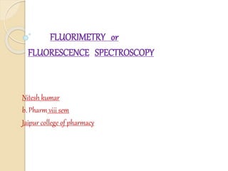 FLUORIMETRY or
FLUORESCENCE SPECTROSCOPY
Nitesh kumar
b. Pharm viii sem
Jaipur college of pharmacy
 