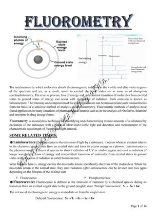 Page 1 of 14
The mechanisms by which molecules absorb electromagnetic radiation in the visible and ultra violet regions
of the spectrum and are, as a result, raised to excited electronic states are as same as of absorption
spectrophotometry. The reverse process, loss of energy and concomitant transition of molecules from excited
states to ground states of energy can occur with reemission of radiation. Such emission is known as
luminescence. The Intensity and composition of the emitted radiation can be measured and such measurements
form the basis of a sensitive method of analysis called fluorometry. Fluorometric methods of analysis have
found application in many situations of pharmaceutical interest such as in the analysis of riboflavin, thiamine
and reserpine in drug dosage forms.
Fluorometry is an analytical technique for identifying and characterizing minute amounts of a substance by
excitation of the substance with a beam of ultraviolet/visible light and detection and measurement of the
characteristic wavelength of fluorescent light emitted.
SOME RELATED TERMS:
☻Luminescence: Luminescence is the emission of light by a substance. It occurs when an electron returns
to the electronic ground state from an excited state and loses its excess energy as a photon. Luminescence is
the phenomenon of a chemical species to absorb radiation of UV or visible region and emit a radiation of
longer wavelength. Loss of energy and concomitant transition of molecules from excited states to ground
states with emission of radiation is called luminescence.
What happens here is, energy excites the molecules (more specifically electrons of the molecules). When the
molecules return to the normal state, they emit radiation-light.Luminescence can be divided into two types
depending on the lifespan of the excited state
 Fluorescence  Phosphorescence
☻Fluorescence: Fluorescence is defined as the emission of radiation by a chemical species during its
transition from an excited singlet state to the ground (singlet) state. Prompt fluorescence: S1→ S0 + h𝝂
The release of electromagnetic energy is immediate or from the singlet state.
Delayed fluorescence: S1 →T1 →S1 → S0 + h𝝂
 