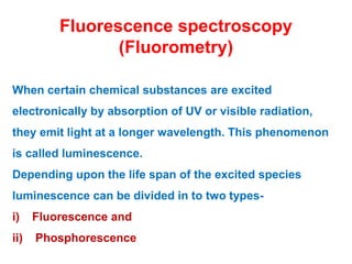 Fluorescence spectroscopy
(Fluorometry)
When certain chemical substances are excited
electronically by absorption of UV or visible radiation,
they emit light at a longer wavelength. This phenomenon
is called luminescence.
Depending upon the life span of the excited species
luminescence can be divided in to two types-
i) Fluorescence and
ii) Phosphorescence
 
