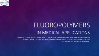 FLUOROPOLYMERS
IN MEDICAL APPLICATIONS
FLUOROPOLYMER IS A POLYMER THAT IS MADE OF TOUGH BONDING OF FLUORINE AND CARBON
WHICH CAN BE USED IN THE APPLICATIONS WHICH HAVE TO PERFORM UNDER EXTREME
TEMPERATURE AND HIGH PRESSURE.
 