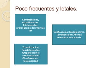 Poco frecuentes y letales.
Lomefloxacina,
esparfloxacina:
fototoxicidad,
prolongación del intervalo
QT
Gatifloxacino: hipoglucemia.
Temafloxacina: Anemia
Hemolítica Inmunitaria.
Trovafloxacino:
hepatotoxicidad.
Grapafloxacino:
cardiotoxicidad
Clinafloxacino :
fototoxicidad.
 