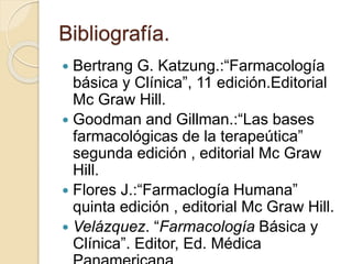Bibliografía.
 Bertrang G. Katzung.:“Farmacología
básica y Clínica”, 11 edición.Editorial
Mc Graw Hill.
 Goodman and Gillman.:“Las bases
farmacológicas de la terapeútica”
segunda edición , editorial Mc Graw
Hill.
 Flores J.:“Farmaclogía Humana”
quinta edición , editorial Mc Graw Hill.
 Velázquez. “Farmacología Básica y
Clínica”. Editor, Ed. Médica
 