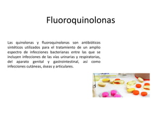 Fluoroquinolonas
Las quinolonas y fluoroquinolonas son antibióticos
sintéticos utilizados para el tratamiento de un amplio
espectro de infecciones bacterianas entre las que se
incluyen infecciones de las vías urinarias y respiratorias,
del aparato genital y gastrointestinal, así como
infecciones cutáneas, óseas y articulares.
 