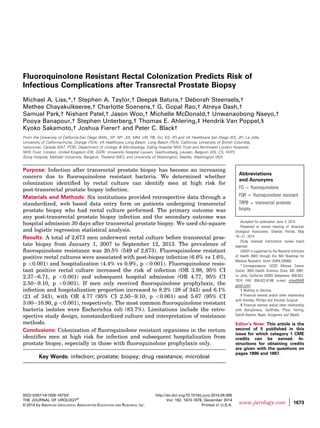 Fluoroquinolone Resistant Rectal Colonization Predicts Risk of
Infectious Complications after Transrectal Prostate Biopsy
Michael A. Liss,*,† Stephen A. Taylor,† Deepak Batura,† Deborah Steensels,†
Methee Chayakulkeeree,† Charlotte Soenens,† G. Gopal Rao,† Atreya Dash,†
Samuel Park,† Nishant Patel,† Jason Woo,† Michelle McDonald,† Unwanaobong Nseyo,†
Pooya Banapour,† Stephen Unterberg,† Thomas E. Ahlering,‡ Hendrik Van Poppel,§
Kyoko Sakamoto,† Joshua Fierer† and Peter C. Black†
From the University of California-San Diego (MAL, SP, NP, JW, MM, UN, PB, SU, KS, JF) and VA Healthcare San Diego (KS, JF), La Jolla,
University of California-Irvine, Orange (TEA), VA Healthcare Long Beach, Long Beach (TEA), California; University of British Columbia,
Vancouver, Canada (SAT, PCB); Department of Urology & Microbiology, Ealing Hospital NHS Trust and Northwest London Hospitals
NHS Trust, London, United Kingdom (DB, GGR); University Hospital Leuven, Gasthuisberg, Leuven, Belgium (DS, CS, HVP);
Siriraj Hospital, Mahidol University, Bangkok, Thailand (MC); and University of Washington, Seattle, Washington (AD)
Purpose: Infection after transrectal prostate biopsy has become an increasing
concern due to ﬂuoroquinolone resistant bacteria. We determined whether
colonization identiﬁed by rectal culture can identify men at high risk for
post-transrectal prostate biopsy infection.
Materials and Methods: Six institutions provided retrospective data through a
standardized, web based data entry form on patients undergoing transrectal
prostate biopsy who had rectal culture performed. The primary outcome was
any post-transrectal prostate biopsy infection and the secondary outcome was
hospital admission 30 days after transrectal prostate biopsy. We used chi-square
and logistic regression statistical analysis.
Results: A total of 2,673 men underwent rectal culture before transrectal pros-
tate biopsy from January 1, 2007 to September 12, 2013. The prevalence of
ﬂuoroquinolone resistance was 20.5% (549 of 2,673). Fluoroquinolone resistant
positive rectal cultures were associated with post-biopsy infection (6.6% vs 1.6%,
p <0.001) and hospitalization (4.4% vs 0.9%, p <0.001). Fluoroquinolone resis-
tant positive rectal culture increased the risk of infection (OR 3.98, 95% CI
2.37e6.71, p <0.001) and subsequent hospital admission (OR 4.77, 95% CI
2.50e9.10, p <0.001). If men only received ﬂuoroquinolone prophylaxis, the
infection and hospitalization proportion increased to 8.2% (28 of 343) and 6.1%
(21 of 343), with OR 4.77 (95% CI 2.50e9.10, p <0.001) and 5.67 (95% CI
3.00e10.90, p <0.001), respectively. The most common ﬂuoroquinolone resistant
bacteria isolates were Escherichia coli (83.7%). Limitations include the retro-
spective study design, nonstandardized culture and interpretation of resistance
methods.
Conclusions: Colonization of ﬂuoroquinolone resistant organisms in the rectum
identiﬁes men at high risk for infection and subsequent hospitalization from
prostate biopsy, especially in those with ﬂuoroquinolone prophylaxis only.
Key Words: infection; prostate; biopsy; drug resistance, microbial
Abbreviations
and Acronyms
FQ ¼ fluoroquinolone
FQR ¼ fluoroquinolone resistant
TRPB ¼ transrectal prostate
biopsy
Accepted for publication June 3, 2014.
Presented at annual meeting of American
Urological Association, Orlando, Florida, May
16e21, 2014.
Study received institutional review board
approval.
iDASH is supported by the National Institutes
of Health (NIH) through the NIH Roadmap for
Medical Research, Grant U54HL108460.
* Correspondence: UCSD Moores Cancer
Center, 3855 Health Sciences Drive, MC 0987,
La Jolla, California 92093 (telephone: 858-822-
7874; FAX: 858-822-6188; e-mail: mliss008@
gmail.com).
† Nothing to disclose.
‡ Financial interest and/or other relationship
with Astellas, Phillips and Intuitive Surgical.
§ Financial interest and/or other relationship
with AstraZeneca, GenProbe, Pfizer, Ferring,
Sanofi-Aventis, Bayer, Antigenics and Wyeth.
Editor’s Note: This article is the
second of 5 published in this
issue for which category 1 CME
credits can be earned. In-
structions for obtaining credits
are given with the questions on
pages 1896 and 1897.
0022-5347/14/1926-1673/0
THE JOURNAL OF UROLOGY®
© 2014 by AMERICAN UROLOGICAL ASSOCIATION EDUCATION AND RESEARCH, INC.
http://dx.doi.org/10.1016/j.juro.2014.06.005
Vol. 192, 1673-1678, December 2014
Printed in U.S.A.
www.jurology.com j 1673
 