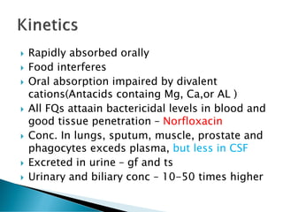  Rapidly absorbed orally
 Food interferes
 Oral absorption impaired by divalent
cations(Antacids containg Mg, Ca,or AL )
 All FQs attaain bactericidal levels in blood and
good tissue penetration – Norfloxacin
 Conc. In lungs, sputum, muscle, prostate and
phagocytes exceds plasma, but less in CSF
 Excreted in urine – gf and ts
 Urinary and biliary conc – 10-50 times higher
 