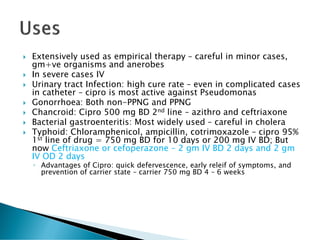  Extensively used as empirical therapy – careful in minor cases,
gm+ve organisms and anerobes
 In severe cases IV
 Urinary tract Infection: high cure rate – even in complicated cases
in catheter – cipro is most active against Pseudomonas
 Gonorrhoea: Both non-PPNG and PPNG
 Chancroid: Cipro 500 mg BD 2nd line – azithro and ceftriaxone
 Bacterial gastroenteritis: Most widely used – careful in cholera
 Typhoid: Chloramphenicol, ampicillin, cotrimoxazole – cipro 95%
1st line of drug = 750 mg BD for 10 days or 200 mg IV BD; But
now Ceftriaxone or cefoperazone – 2 gm IV BD 2 days and 2 gm
IV OD 2 days
◦ Advantages of Cipro: quick defervescence, early releif of symptoms, and
prevention of carrier state – carrier 750 mg BD 4 – 6 weeks
 