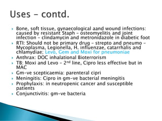  Bone, soft tissue, gynaecological aand wound infections:
caused by resistant Staph – osteomyelitis and joint
infection – clindamycin and metronidazole in diabetic foot
 RTI: Should not be primary drug – strepto and pneumo –
Mycoplasma, Legionella, H. influenzae, catarrhalis and
chlamydiae; Levo, Gem and Moxi for pneumoniae
 Anthrax: DOC inhalational Bioterrorism
 TB: Moxi and Levo – 2nd line, Cipro less effective but in
MAC
 Gm-ve scepticaemia: parenteral cipri
 Meningitis: Cipro in gm-ve bacterial meningitis
 Prophylaxis: in neutropenic cancer and susceptible
patients
 Conjunctivitis: gm-ve bacteria
 
