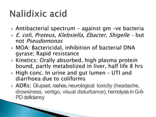  Antibacterial spectrum - against gm –ve bacteria
 E. coli, Proteus, Klebsiella, Ebacter, Shigelle – but
not Pseudomonas
 MOA: Bactericidal, inhibition of bacterial DNA
gyrase; Rapid resistance
 Kinetics: Orally absorbed, high plasma protein
bound, partly metabolized in liver, half life 8 hrs
 High conc. In urine and gut lumen – UTI and
diarrhoea due to coliforms
 ADRs: GIupset, rashes,neurological toxicity (headache,
drowsiness, vertigo, visual disturbance), hemolysisin G-6-
PD deficiency
 