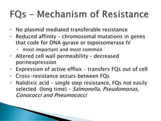 • No plasmid mediated transferable resistance
• Reduced affinity – chromosomal mutations in genes
that code for DNA gyrase or topoisomerase IV
 most important and most common
• Altered cell wall permeability – decreased
porinexpression
• Expression of active efflux – transfers FQs out of cell
• Cross-resistance occurs between FQs
• Nalidixic acid – single step resistance, FQs not easily
selected (long time) – Salmonella, Pseudomonas,
Gonococci and Pneumococci
 