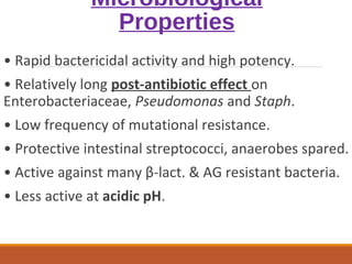 Microbiological
Properties
• Rapid bactericidal activity and high potency.
• Relatively long post-antibiotic effect on
Enterobacteriaceae, Pseudomonas and Staph.
• Low frequency of mutational resistance.
• Protective intestinal streptococci, anaerobes spared.
• Active against many β-lact. & AG resistant bacteria.
• Less active at acidic pH.
 