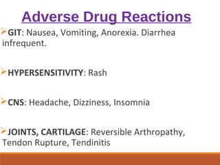 Adverse Drug Reactions
GIT: Nausea, Vomiting, Anorexia. Diarrhea
infrequent.
HYPERSENSITIVITY: Rash
CNS: Headache, Dizziness, Insomnia
JOINTS, CARTILAGE: Reversible Arthropathy,
Tendon Rupture, Tendinitis
 