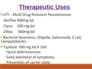 Therapeutic Uses
UTI : Multi Drug Resistant Pseudomonas.
Norflox 400mg bd
Cipro 500 mg bd
Oflox 400mg bd
Bacterial dysentery: Shigella, Salmonella, E coli,
Campylobacter.
Typhoid: 500 mg bd X 10d
◦Quick defervescence
◦Early abetment of symptoms.
◦Prevention of carrier state.
 