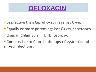 OFLOXACIN
Less active than Ciprofloxacin against G-ve.
Equally or more potent against G+ve/ anaerobes.
Used in Chlamydial inf, TB, Leprosy.
Comparable to Cipro in therapy of systemic and
mixed infections.
 