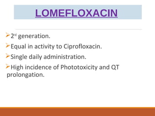 LOMEFLOXACIN
2nd
generation.
Equal in activity to Ciprofloxacin.
Single daily administration.
High incidence of Phototoxicity and QT
prolongation.
 