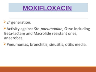 MOXIFLOXACIN
2nd
generation.
Activity against Str. pneumoniae, G+ve including
Beta-lactam and Macrolide resistant ones,
anaerobes.
Pneumonias, bronchitis, sinusitis, otitis media.
 