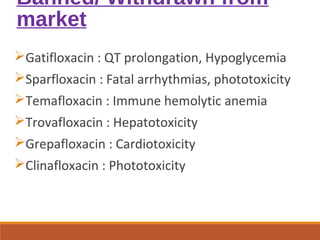Banned/ Withdrawn from
market
Gatifloxacin : QT prolongation, Hypoglycemia
Sparfloxacin : Fatal arrhythmias, phototoxicity
Temafloxacin : Immune hemolytic anemia
Trovafloxacin : Hepatotoxicity
Grepafloxacin : Cardiotoxicity
Clinafloxacin : Phototoxicity
 