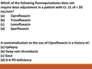 Which of the following ﬂuoroquinolones does not
require dose adjustment in a patient with Cr. CL of < 50
mL/min?
(a) Ciproﬂoxacin
(b) Trovaﬂoxacin
(c) Lomeﬂoxacin
(d) Sparﬂoxacin
A contraindication to the use of Ciproﬂoxacin is a history of:
(a) Epilepsy
(b) Deep vein thrombosis
(c) Gout
(d) G-6 PD deficiency
 